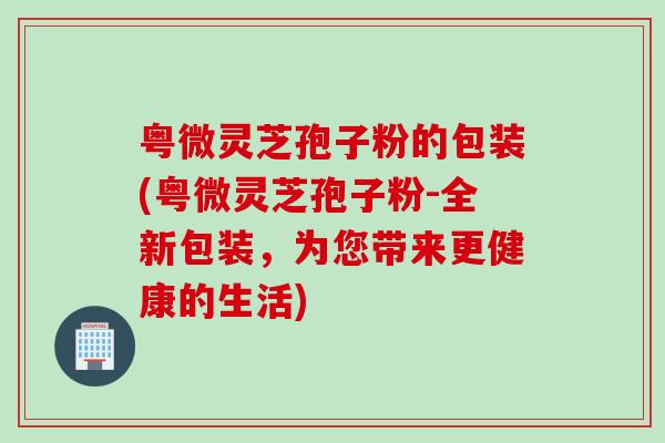 粤微灵芝孢子粉的包装(粤微灵芝孢子粉-全新包装,为您带来更健康的生活) 粤微灵芝孢子粉的包装(粤微灵芝孢子粉-全新包装,为您带来更健康的生活)
