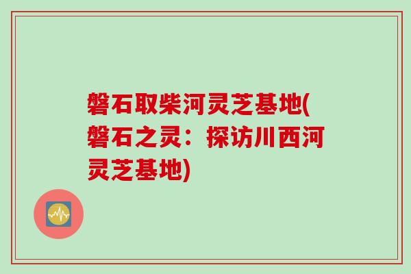 磐石取柴河灵芝基地(磐石之灵：探访川西河灵芝基地)