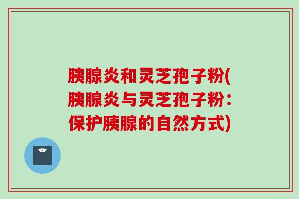 胰腺炎和灵芝孢子粉(胰腺炎与灵芝孢子粉：保护胰腺的自然方式)