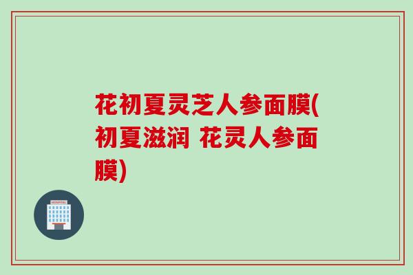 花初夏灵芝人参面膜(初夏滋润 花灵人参面膜)