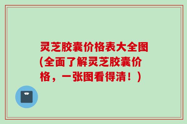 灵芝胶囊价格表大全图(全面了解灵芝胶囊价格，一张图看得清！)