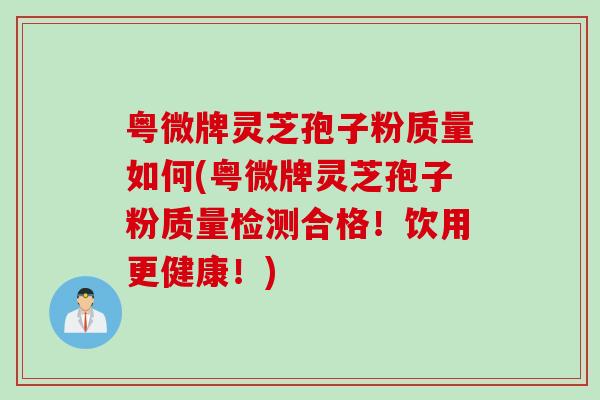 粤微牌灵芝孢子粉质量如何(粤微牌灵芝孢子粉质量检测合格!饮用更健康!) 粤微牌灵芝孢子粉质量如何(粤微牌灵芝孢子粉质量检测合格!饮用更健康!)