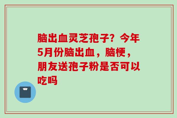 脑出血灵芝孢子？今年5月份脑出血，脑梗，朋友送孢子粉是否可以吃吗