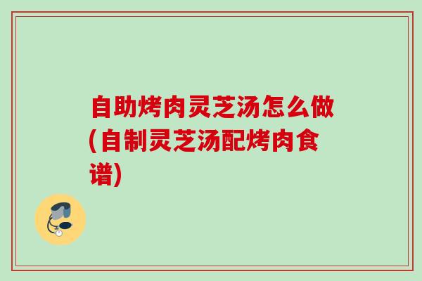 自助烤肉灵芝汤怎么做(自制灵芝汤配烤肉食谱)