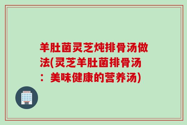 羊肚菌灵芝炖排骨汤做法(灵芝羊肚菌排骨汤:美味健康的营养汤) 羊肚菌灵芝炖排骨汤做法(灵芝羊肚菌排骨汤:美味健康的营养汤)