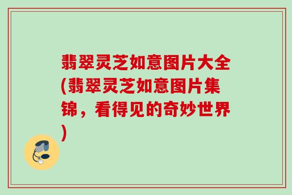 翡翠灵芝如意图片大全(翡翠灵芝如意图片集锦，看得见的奇妙世界)