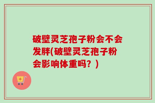 破壁灵芝孢子粉会不会发胖(破壁灵芝孢子粉会影响体重吗？)