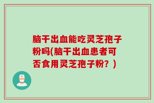 脑干出血能吃灵芝孢子粉吗(脑干出血患者可否食用灵芝孢子粉？)