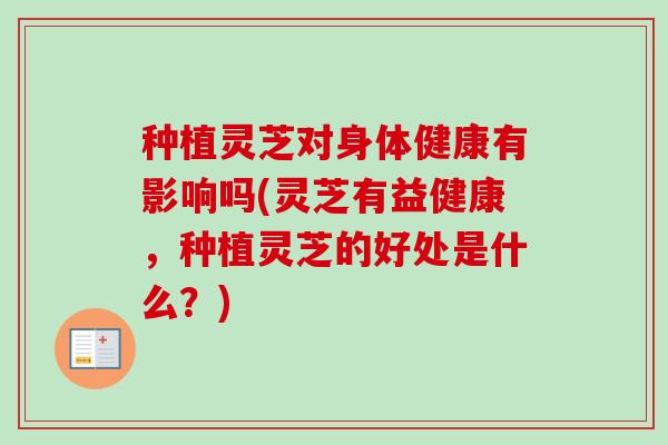 种植灵芝对身体健康有影响吗(灵芝有益健康，种植灵芝的好处是什么？)