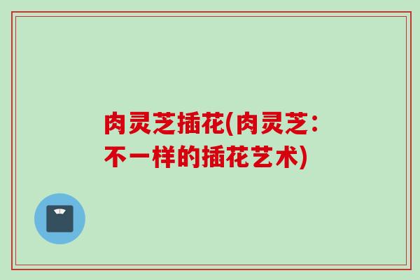肉灵芝插花(肉灵芝:不一样的插花艺术) 肉灵芝插花(肉灵芝:不一样的插花艺术)