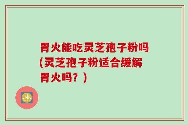 胃火能吃灵芝孢子粉吗(灵芝孢子粉适合缓解胃火吗？)