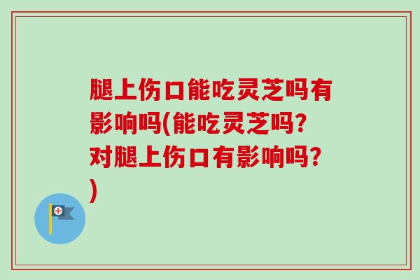 腿上伤口能吃灵芝吗有影响吗(能吃灵芝吗？对腿上伤口有影响吗？)