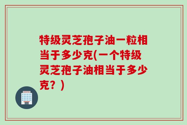 特级灵芝孢子油一粒相当于多少克(一个特级灵芝孢子油相当于多少克？)