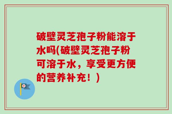 破壁灵芝孢子粉能溶于水吗(破壁灵芝孢子粉可溶于水,享受更方便的营养补充!) 破壁灵芝孢子粉能溶于水吗(破壁灵芝孢子粉可溶于水,享受更方便的营养补充!)