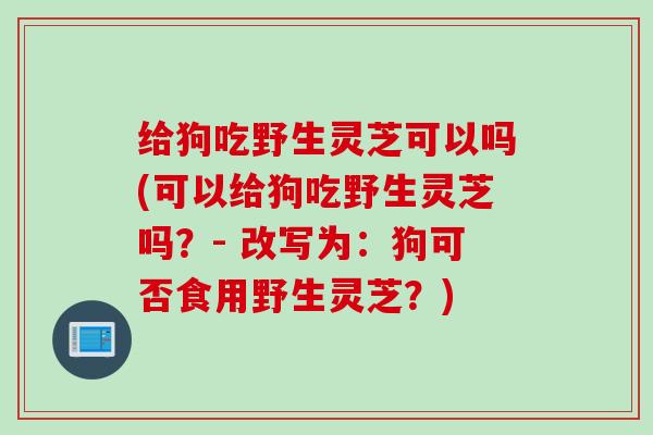 给狗吃野生灵芝可以吗(可以给狗吃野生灵芝吗？- 改写为：狗可否食用野生灵芝？)
