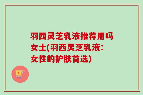 羽西灵芝乳液推荐用吗女士(羽西灵芝乳液：女性的护肤首选)