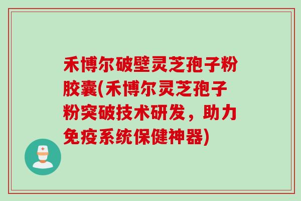 禾博尔破壁灵芝孢子粉胶囊(禾博尔灵芝孢子粉突破技术研发，助力免疫系统保健神器)