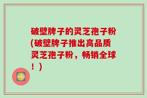 破壁牌子的灵芝孢子粉(破壁牌子推出高品质灵芝孢子粉，畅销全球！)