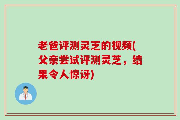 老爸评测灵芝的视频(父亲尝试评测灵芝，结果令人惊讶)