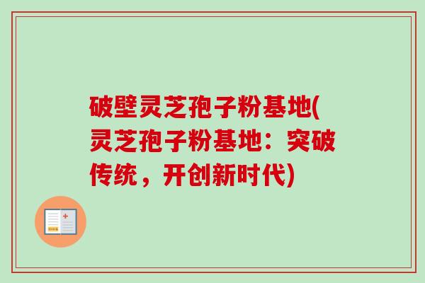 破壁灵芝孢子粉基地(灵芝孢子粉基地：突破传统，开创新时代)