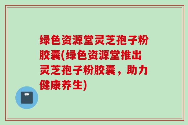 绿色资源堂灵芝孢子粉胶囊(绿色资源堂推出灵芝孢子粉胶囊，助力健康养生)