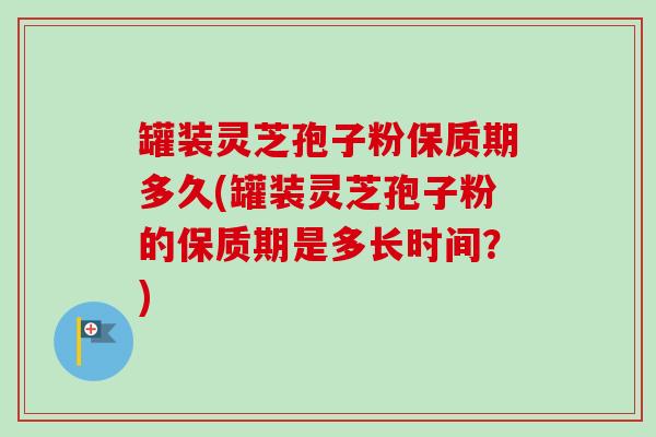罐装灵芝孢子粉保质期多久(罐装灵芝孢子粉的保质期是多长时间？)