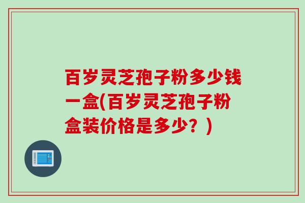 百岁灵芝孢子粉多少钱一盒(百岁灵芝孢子粉盒装价格是多少?) 百岁灵芝孢子粉多少钱一盒(百岁灵芝孢子粉盒装价格是多少?)