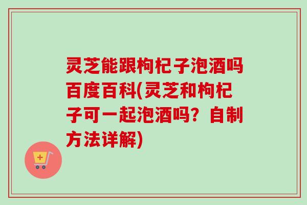 灵芝能跟枸杞子泡酒吗百度百科(灵芝和枸杞子可一起泡酒吗？自制方法详解)