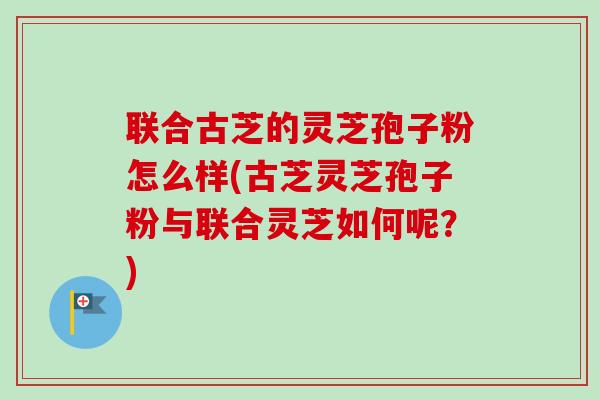联合古芝的灵芝孢子粉怎么样(古芝灵芝孢子粉与联合灵芝如何呢？)