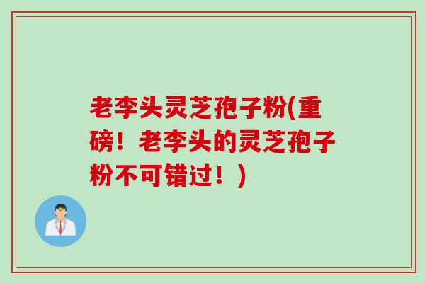 老李头灵芝孢子粉(重磅！老李头的灵芝孢子粉不可错过！)