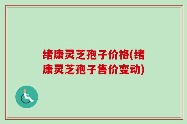 绪康灵芝孢子价格(绪康灵芝孢子售价变动)