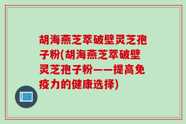 胡海燕芝萃破壁灵芝孢子粉(胡海燕芝萃破壁灵芝孢子粉——提高免疫力的健康选择)