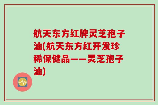 航天东方红牌灵芝孢子油(航天东方红开发珍稀保健品——灵芝孢子油)
