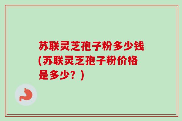 苏联灵芝孢子粉多少钱(苏联灵芝孢子粉价格是多少？)