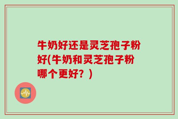 牛奶好还是灵芝孢子粉好(牛奶和灵芝孢子粉哪个更好？)