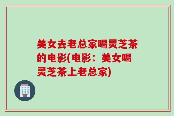 美女去老总家喝灵芝茶的电影(电影：美女喝灵芝茶上老总家)
