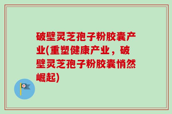 破壁灵芝孢子粉胶囊产业(重塑健康产业，破壁灵芝孢子粉胶囊悄然崛起)