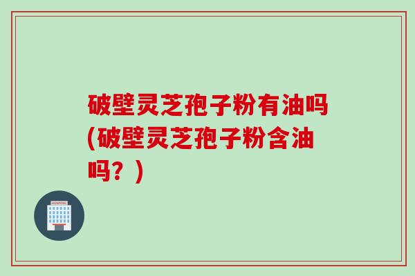 破壁灵芝孢子粉有油吗(破壁灵芝孢子粉含油吗？)