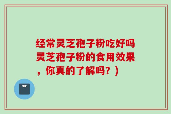 经常灵芝孢子粉吃好吗灵芝孢子粉的食用效果，你真的了解吗？)