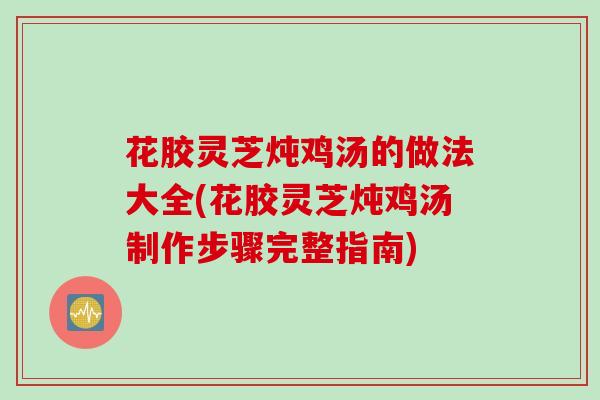 花胶灵芝炖鸡汤的做法大全(花胶灵芝炖鸡汤制作步骤完整指南) 花胶灵芝炖鸡汤的做法大全(花胶灵芝炖鸡汤制作步骤完整指南)