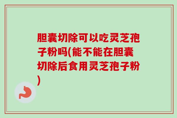 胆囊切除可以吃灵芝孢子粉吗(能不能在胆囊切除后食用灵芝孢子粉)