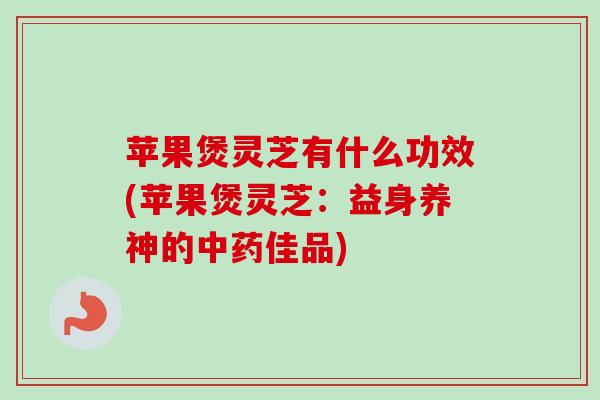 苹果煲灵芝有什么功效(苹果煲灵芝：益身养神的中药佳品)