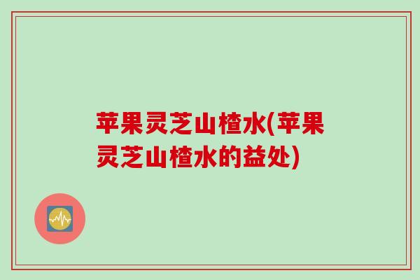 苹果灵芝山楂水(苹果灵芝山楂水的益处)