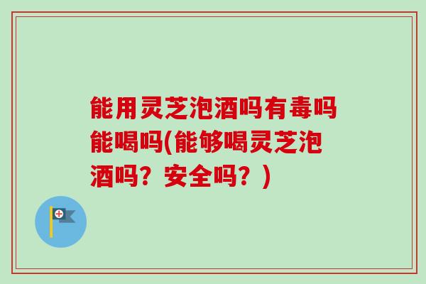 能用灵芝泡酒吗有毒吗能喝吗(能够喝灵芝泡酒吗?安全吗?) 能用灵芝泡酒吗有毒吗能喝吗(能够喝灵芝泡酒吗?安全吗?)
