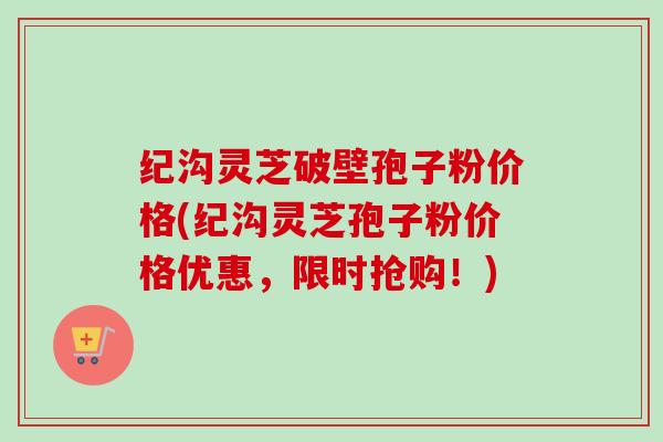 纪沟灵芝破壁孢子粉价格(纪沟灵芝孢子粉价格优惠，限时抢购！)