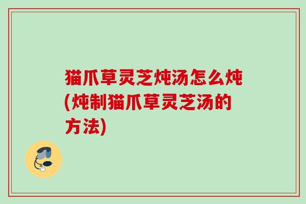 猫爪草灵芝炖汤怎么炖(炖制猫爪草灵芝汤的方法)