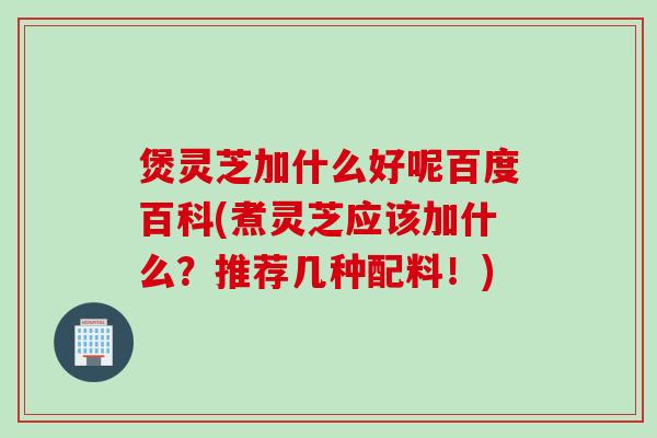 煲灵芝加什么好呢百度百科(煮灵芝应该加什么？推荐几种配料！)