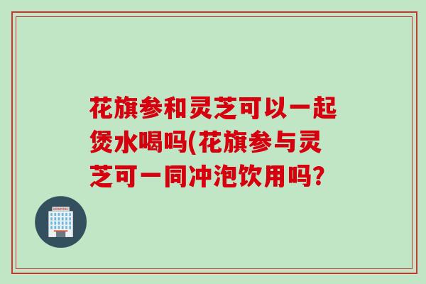 花旗参和灵芝可以一起煲水喝吗(花旗参与灵芝可一同冲泡饮用吗？