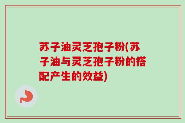 苏子油灵芝孢子粉(苏子油与灵芝孢子粉的搭配产生的效益)