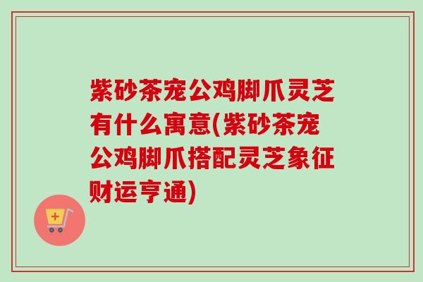 紫砂茶宠公鸡脚爪灵芝有什么寓意(紫砂茶宠公鸡脚爪搭配灵芝象征财运亨通)